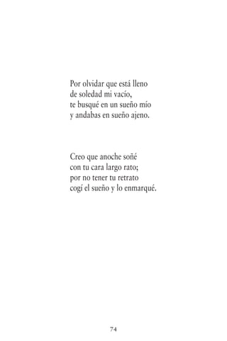 74
Por olvidar que está lleno
de soledad mi vacío,
te busqué en un sueño mío
y andabas en sueño ajeno.
Creo que anoche soñé
con tu cara largo rato;
por no tener tu retrato
cogí el sueño y lo enmarqué.
 