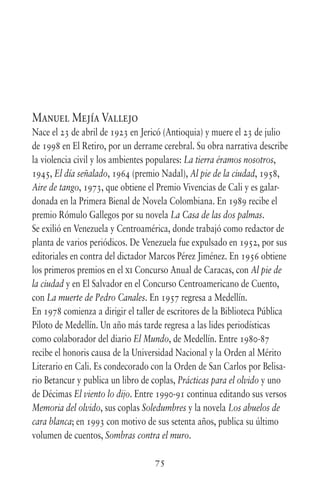 75
Manuel Mejía Vallejo
Nace el 23 de abril de 1923 en Jericó (Antioquia) y muere el 23 de julio
de 1998 en El Retiro, por un derrame cerebral. Su obra narrativa describe
la violencia civil y los ambientes populares: La tierra éramos nosotros,
1945, El día señalado, 1964 (premio Nadal), Al pie de la ciudad, 1958,
Aire de tango, 1973, que obtiene el Premio Vivencias de Cali y es galar-
donada en la Primera Bienal de Novela Colombiana. En 1989 recibe el
premio Rómulo Gallegos por su novela La Casa de las dos palmas.
Se exilió en Venezuela y Centroamérica, donde trabajó como redactor de
planta de varios periódicos. De Venezuela fue expulsado en 1952, por sus
editoriales en contra del dictador Marcos Pérez Jiménez. En 1956 obtiene
los primeros premios en el xi Concurso Anual de Caracas, con Al pie de
la ciudad y en El Salvador en el Concurso Centroamericano de Cuento,
con La muerte de Pedro Canales. En 1957 regresa a Medellín.
En 1978 comienza a dirigir el taller de escritores de la Biblioteca Pública
Piloto de Medellín. Un año más tarde regresa a las lides periodísticas
como colaborador del diario El Mundo, de Medellín. Entre 1980-87
recibe el honoris causa de la Universidad Nacional y la Orden al Mérito
Literario en Cali. Es condecorado con la Orden de San Carlos por Belisa-
rio Betancur y publica un libro de coplas, Prácticas para el olvido y uno
de Décimas El viento lo dijo. Entre 1990-91 continua editando sus versos
Memoria del olvido, sus coplas Soledumbres y la novela Los abuelos de
cara blanca; en 1993 con motivo de sus setenta años, publica su último
volumen de cuentos, Sombras contra el muro.
 