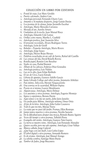 colección un libro por centavos
1. Postal de viaje, Luz Mary Giraldo
2. Puerto calcinado, Andrea Cote
3. Antología personal, Fernando Charry Lara
4. Amantes y Si mañana despierto, Jorge Gaitán Durán
5. Los poemas de la ofensa, Jaime Jaramillo Escobar
6. Antología, María Mercedes Carranza
7. Morada al sur, Aurelio Arturo
8. Ciudadano de la noche, Juan Manuel Roca
9. Antología, Eduardo Cote Lamus
10. Orillas como mares, Martha L. Canfield
11. Antología poética, José Asunción Silva
12. El presente recordado, Álvaro Rodríguez Torres
13. Antología, León de Greiff
14. Baladas – Pequeña Antología, Mario Rivero
15. Antología, Jorge Isaacs
16. Antología, Héctor Rojas Herazo
17. Palabras escuchadas en un café de barrio, Rafael del Castillo
18. Las cenizas del día, David Bonells Rovira
19. Botella papel, Ramón Cote Baraibar
20. Nadie en casa, Piedad Bonnett
21. Álbum de los adioses, Federico Díaz-Granados
22. Antología poética, Luis Vidales
23. Luz en lo alto, Juan Felipe Robledo
24. El ojo de Circe, Lucía Estrada
25. Libreta de apuntes, Gustavo Adolfo Garcés
26. Santa Librada College and other poems, Jotamario Arbeláez
27. País intimo. Selección, Hernán Vargascarreño
28. Una sonrisa en la oscuridad, William Ospina
29. Poesía en sí misma, Lauren Mendinueta
30. Alguien pasa. Antología, Meira Delmar
31. Los ausentes y otros poemas. Antología, Eugenio Montejo
32. Signos y espejismos, Renata Durán
33. Aquí estuve y no fue un sueño, John Jairo Junieles
34. Un jardín para Milena. Antología mínima, Omar Ortiz
35. Al pie de la letra. Antología, John Galán Casanova
36. Todo lo que era mío, Maruja Vieira
37. La visita que no pasó del jardín. Poemas, Elkin Restrepo
38. Jamás tantos muertos y otros poemas, Nicolás Suescún
39. De la dificultad para atrapar una mosca, Rómulo Bustos Aguirre
40. Voces del tiempo y otros poemas, Tallulah Flores
41. Evangelio del viento. Antología, Gustavo Tatis Guerra
42. La tierra es nuestro reino. Antología, Luis Fernando Afanador
43. Quiero escribir, pero me sale espuma. Antología, César Vallejo
44. Música callada, Jorge Cadavid
45. ¿Qué hago con este fusil?, Luis Carlos López
46. El árbol digital y otros poemas, Armando Romero
47. Fe de erratas. Antología, José Manuel Arango
48. La esbelta sombra, Santiago Mutis Durán
49. Tambor de Jadeo, Jorge Boccanera
 