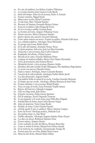 50. Por arte de palabras, Luz Helena Cordero Villamizar
51. Los poetas mienten, Juan Gustavo Cobo Borda
52. Suma del tiempo. Selección de poemas, Pedro A. Estrada
53. Poemas reunidos, Miguel Iriarte
54. Música para sordos, Rafael Courtoisie
55. Un día maíz, Mery Yolanda Sánchez
56. Breviario de Santana, Fernando Herrera Gómez
57. Poeta de vecindario, John Fitzgerald Torres
58. El sol es la única semilla, Gonzalo Rojas
59. La frontera del reino, Amparo Villamizar Corso
60. Paraíso precario, María Clemencia Sánchez
61. Quiero apenas una canción, Giovanni Quessep
62. Como quien entierra un tesoro. Poemas escogidos, Orlando Gallo Isaza
63. Las contadas palabras. Antología, Óscar Hernández
64. Yo persigo una forma, Rubén Darío
65. En lo alto del instante, Armando Orozco Tovar
66. La fiesta perpetua. Selección, José Luis Díaz-Granados
67. Amazonia y otros poemas, Juan Carlos Galeano
68. Resplandor del abismo, Orietta Lozano
69. Morada de tu canto, Gonzalo Mallarino Flórez
70. Lenguaje de maderas talladas, María Clara Ospina Hernández
71. Tierra de promisión, José Eustasio Rivera
72. Mirándola dormir y otros poemas, Homero Aridjis
73. Herederos del canto circular, Fredy Chikangana, Vito Apüshana, Hugo Jamioy
74. La noche casi aurora, Eduardo Gómez
75. Nada es mayor. Antología, Arturo Camacho Ramírez
76. Canción de la vida profunda. Antología, Porfirio Barba Jacob
77. Los días del paraíso, Augusto Pinilla
78. Una palabra brilla en mitad de la noche, Catalina González Restrepo
79. El tiempo que me escribe. Antología, Affonso Romano de Sant’Anna
80. Poemas infantiles y otros poemas, Rafael Pombo
81. Trazo en sesgo la noche, Luisa Fernanda Trujillo Amaya
82. Reposo del Guerrero, Eduardo Langagne
83. Todo nos llega tarde, Julio Flórez
84. El pastor nocturno, Felipe García Quintero
85. Piel de náufrago, Xavier Oquendo Troncoso
86. Yo me pregunto si la noche lenta, Juan Pablo Roa Delgado
87. Soledad llena de humo, Juan Carlos Bayona Vargas
88. Antes de despertar, Víctor López Rache
89. Péndulo de arena, Carlos Fajardo Fajardo
90. ¿Dónde quedó lo que yo anduve?, Marco Antonio Campos
91. Somo las horas? Antología poética, Abelardo Leal
92. Dos patrias tengo yo, José Martí
93. Visibles ademanes. Antología, Eugenia Sánchez Nieto (Yuyin)
94. Los días son dioses, Robinson Quintero Ossa
95. Oscura música, Amparo Osorio
96. Como acabados de salir del diluvio, Horacio Benavides
97. Como se inclina la hierba, Manuel Iván Urbina Santafé
98. En la memoria me confundo, Claramercedes Arango M.
99. Poemas para leer en el bus, Rubén Darío Lotero
100. Memoria del olvido, Manuel Mejía Vallejo
 