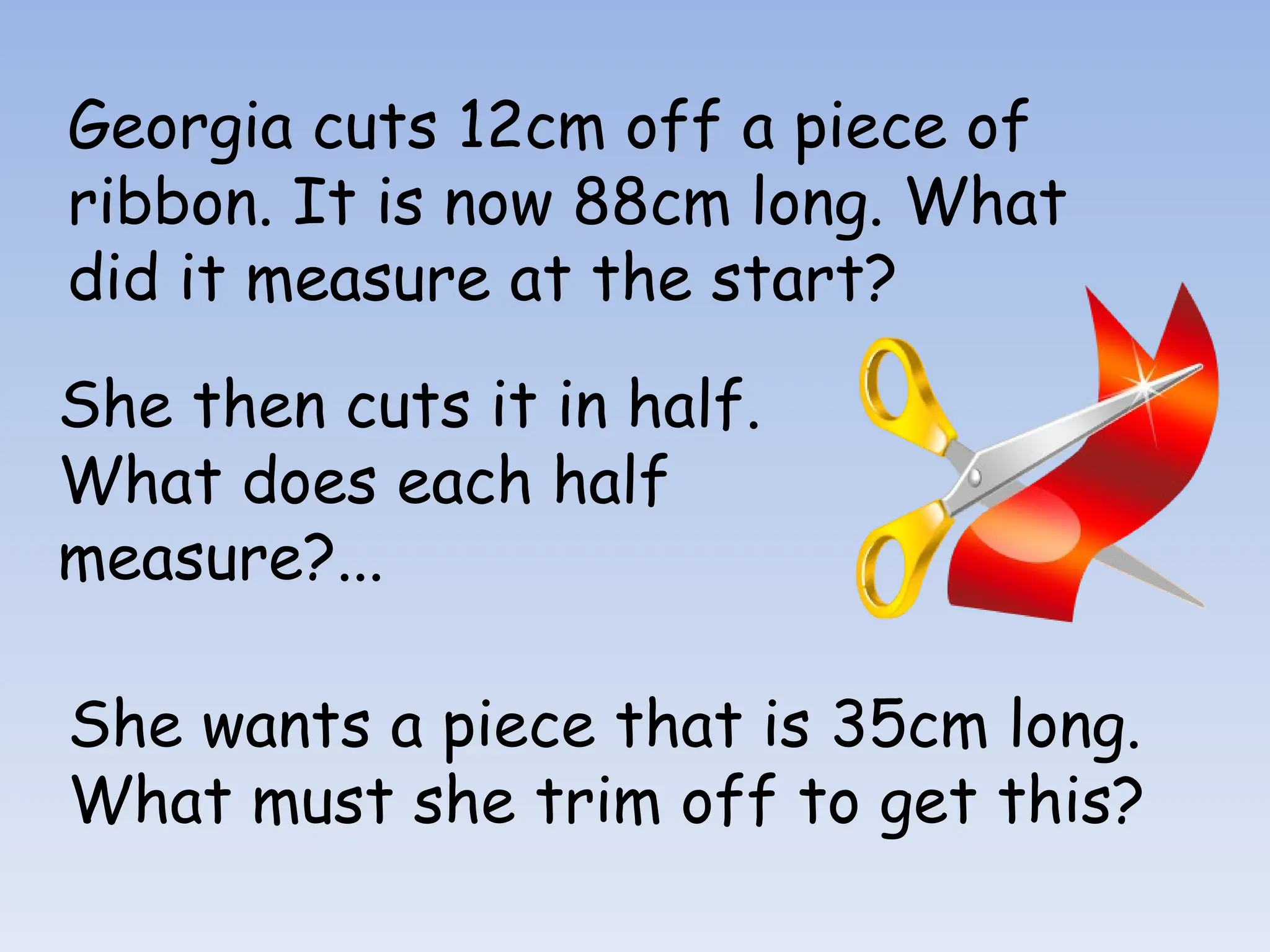 Georgia cuts 12cm off a piece of
ribbon. It is now 88cm long. What
did it measure at the start?
She then cuts it in half.
What does each half
measure?...
She wants a piece that is 35cm long.
What must she trim off to get this?
 