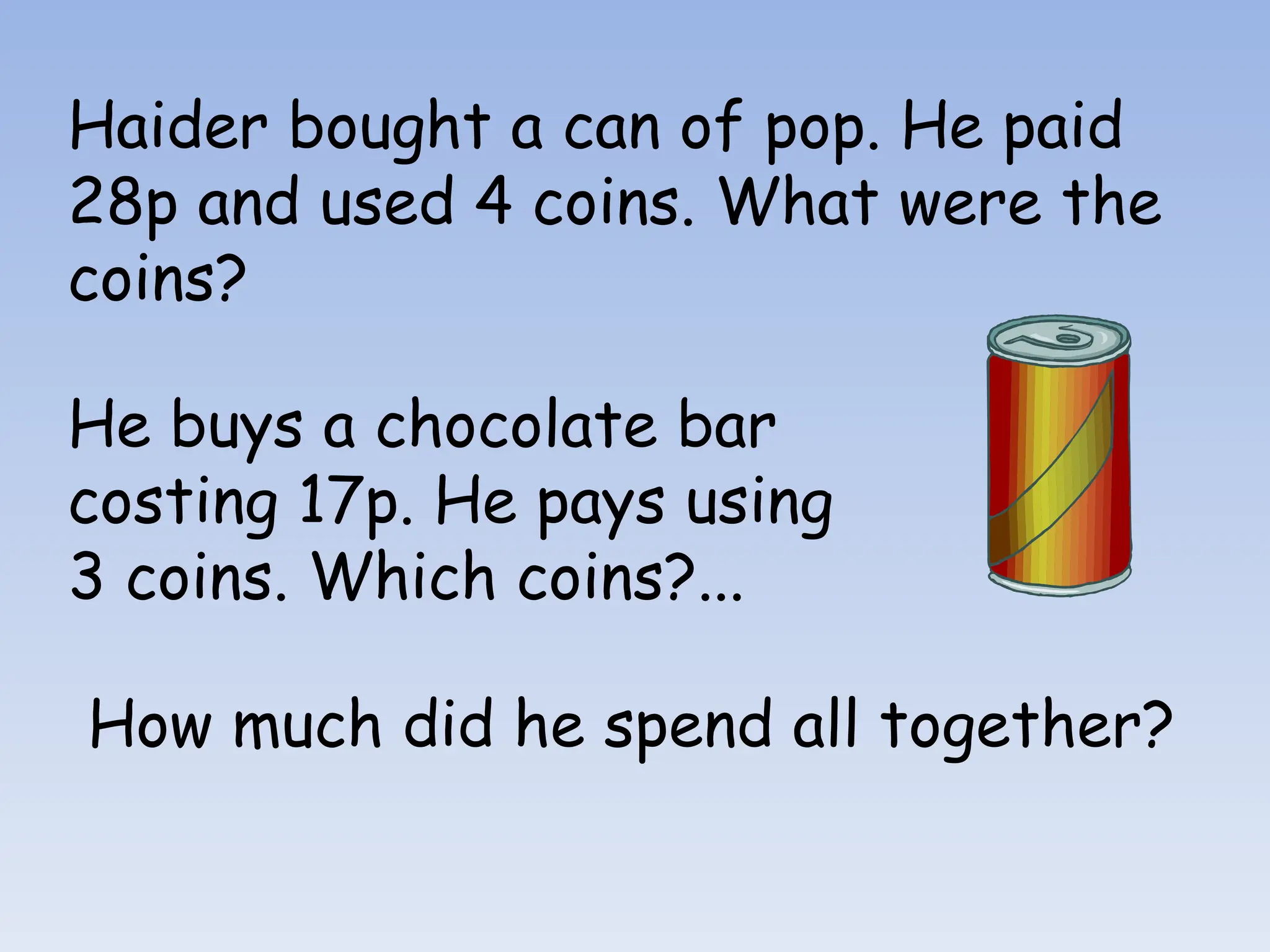 Haider bought a can of pop. He paid
28p and used 4 coins. What were the
coins?
He buys a chocolate bar
costing 17p. He pays using
3 coins. Which coins?...
How much did he spend all together?
 