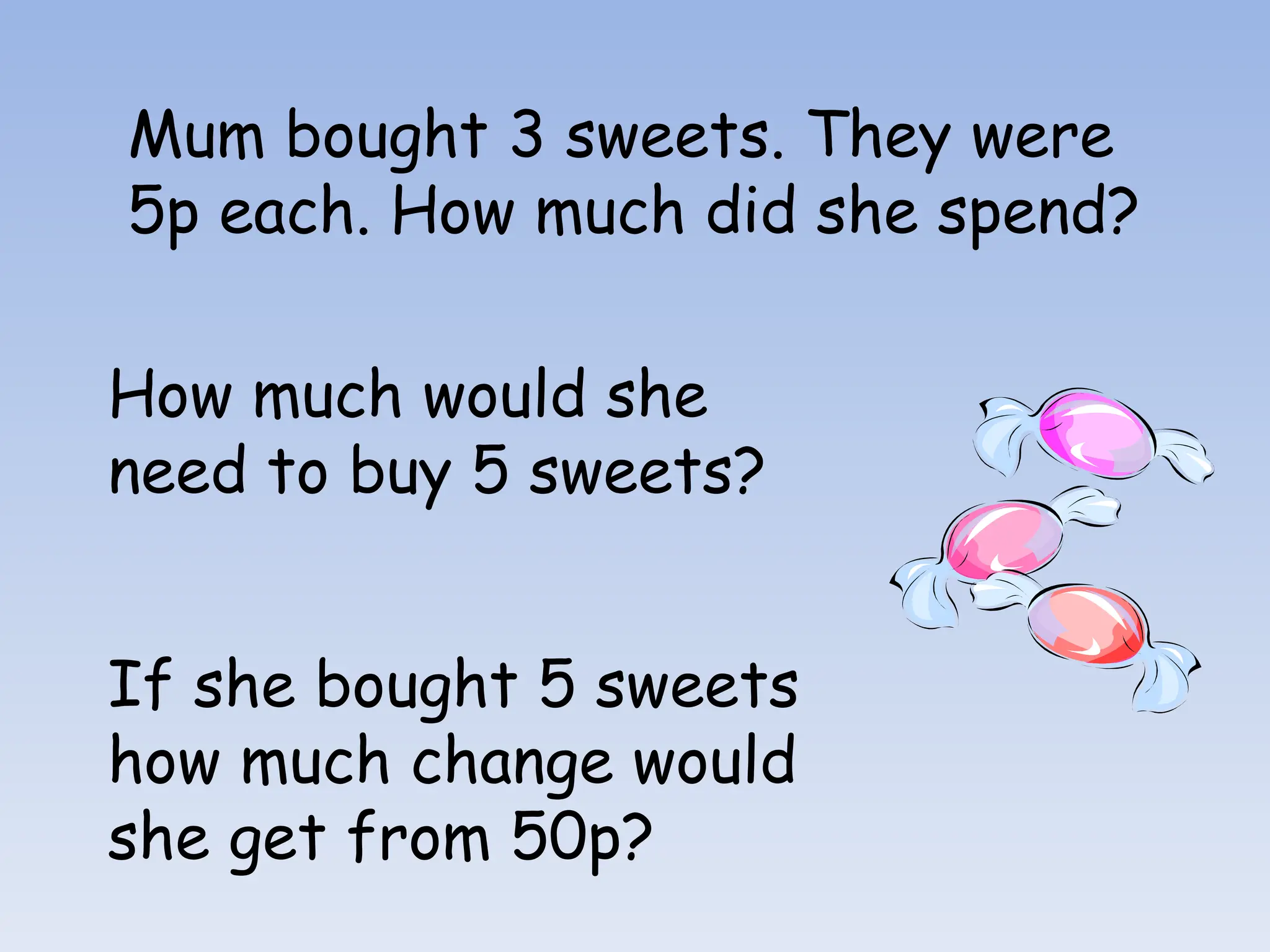 Mum bought 3 sweets. They were
5p each. How much did she spend?
How much would she
need to buy 5 sweets?
If she bought 5 sweets
how much change would
she get from 50p?
 