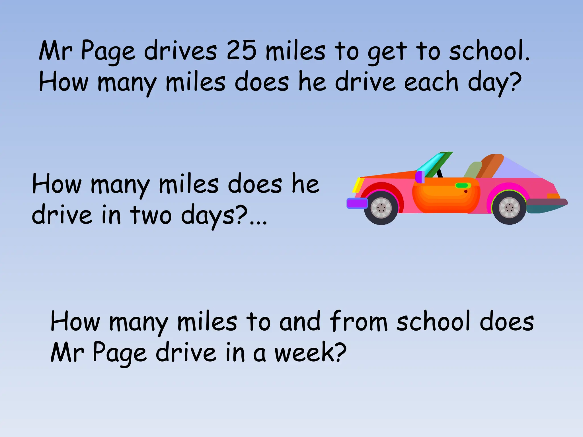 Mr Page drives 25 miles to get to school.
How many miles does he drive each day?
How many miles does he
drive in two days?...
How many miles to and from school does
Mr Page drive in a week?
 