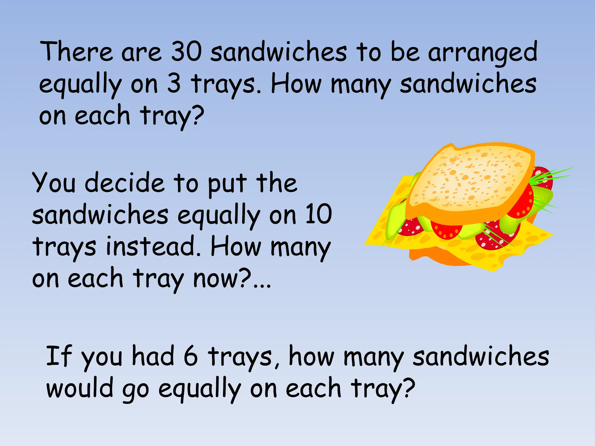 There are 30 sandwiches to be arranged
equally on 3 trays. How many sandwiches
on each tray?
You decide to put the
sandwiches equally on 10
trays instead. How many
on each tray now?...
If you had 6 trays, how many sandwiches
would go equally on each tray?
 