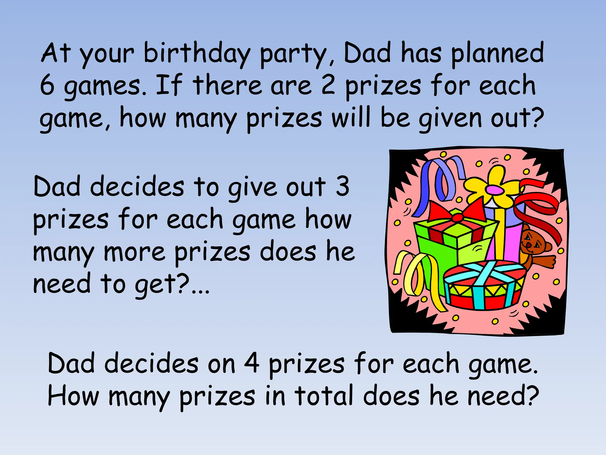 At your birthday party, Dad has planned
6 games. If there are 2 prizes for each
game, how many prizes will be given out?
Dad decides to give out 3
prizes for each game how
many more prizes does he
need to get?...
Dad decides on 4 prizes for each game.
How many prizes in total does he need?
 