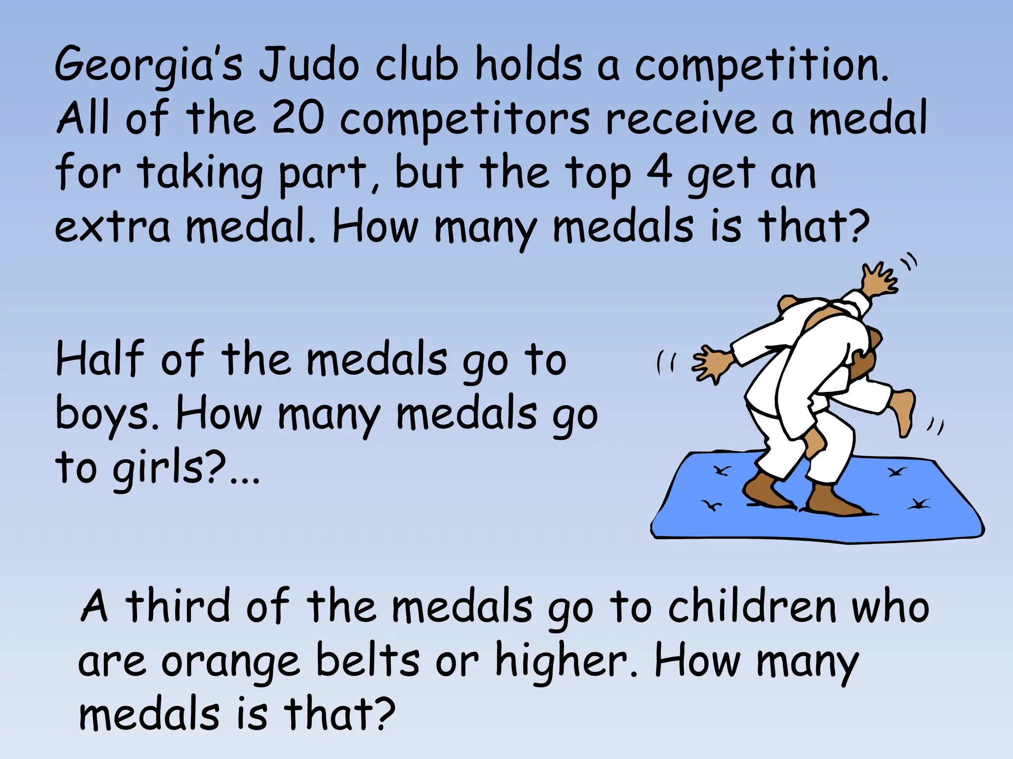 Georgia’s Judo club holds a competition.
All of the 20 competitors receive a medal
for taking part, but the top 4 get an
extra medal. How many medals is that?
Half of the medals go to
boys. How many medals go
to girls?...
A third of the medals go to children who
are orange belts or higher. How many
medals is that?
 