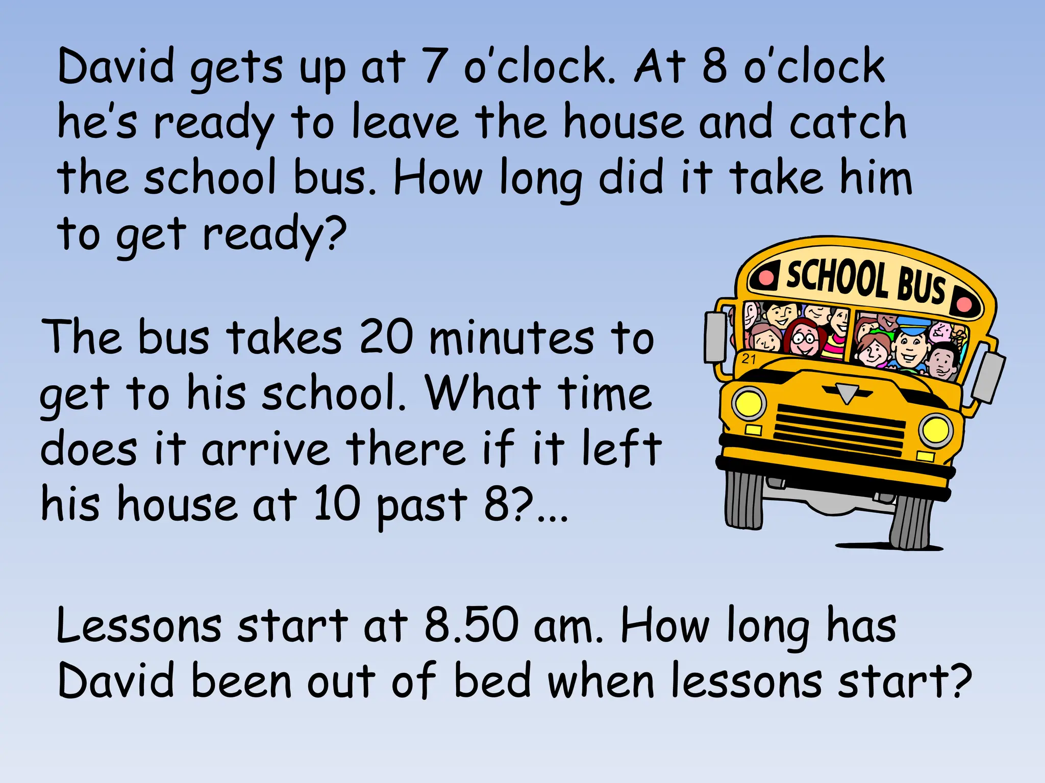 David gets up at 7 o’clock. At 8 o’clock
he’s ready to leave the house and catch
the school bus. How long did it take him
to get ready?
The bus takes 20 minutes to
get to his school. What time
does it arrive there if it left
his house at 10 past 8?...
Lessons start at 8.50 am. How long has
David been out of bed when lessons start?
 
