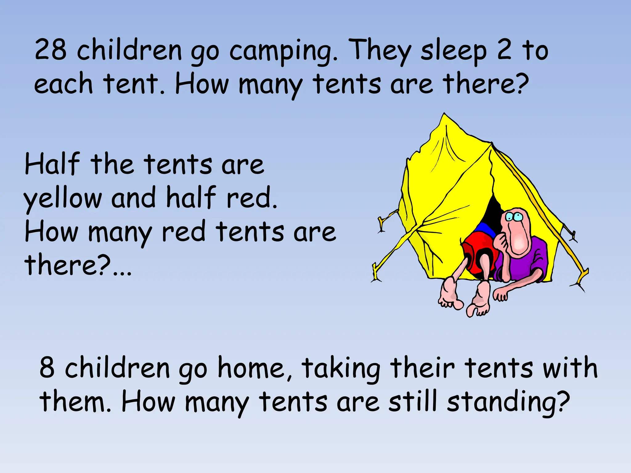 28 children go camping. They sleep 2 to
each tent. How many tents are there?
Half the tents are
yellow and half red.
How many red tents are
there?...
8 children go home, taking their tents with
them. How many tents are still standing?
 