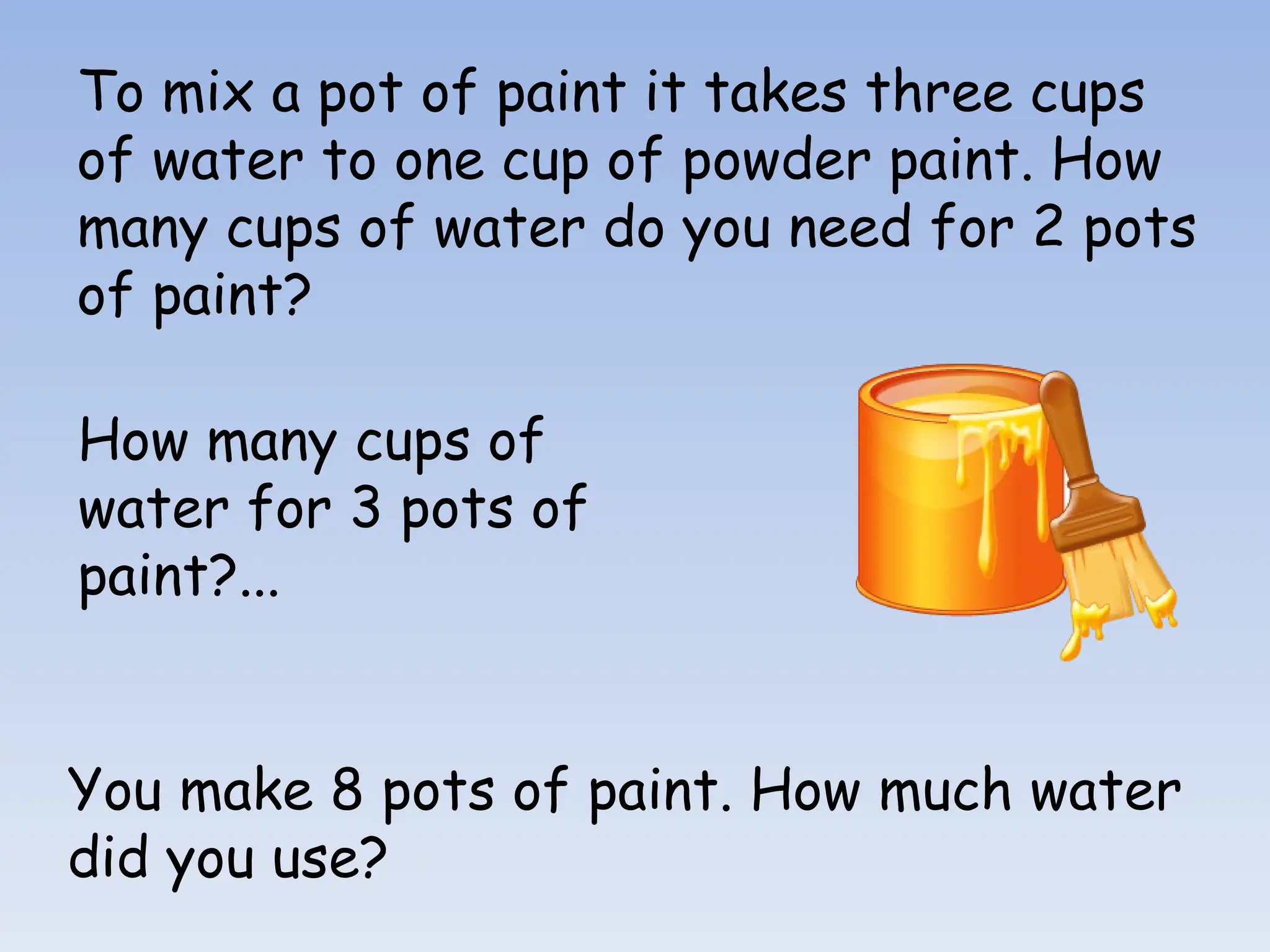 To mix a pot of paint it takes three cups
of water to one cup of powder paint. How
many cups of water do you need for 2 pots
of paint?
How many cups of
water for 3 pots of
paint?...
You make 8 pots of paint. How much water
did you use?
 