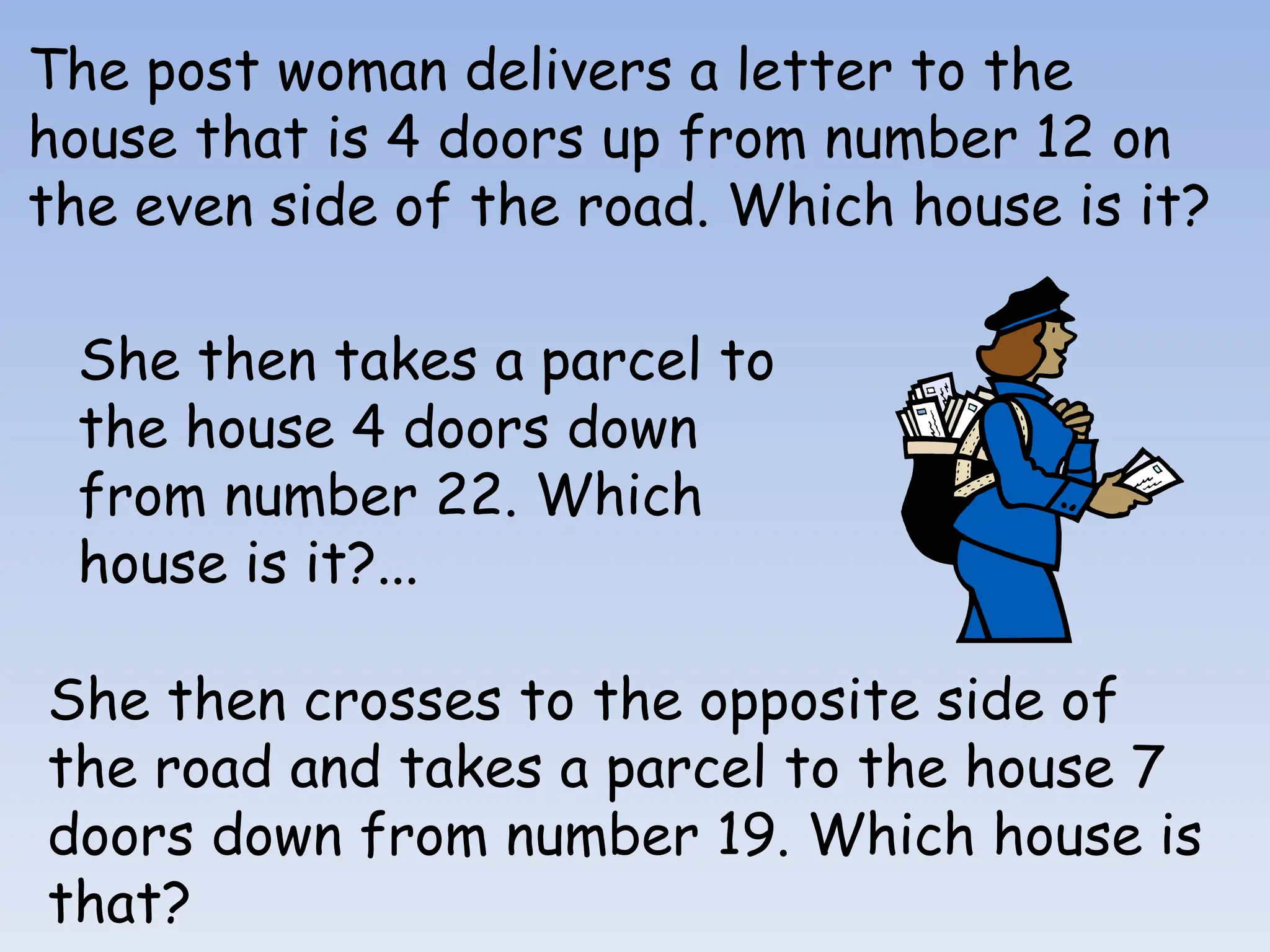 The post woman delivers a letter to the
house that is 4 doors up from number 12 on
the even side of the road. Which house is it?
She then takes a parcel to
the house 4 doors down
from number 22. Which
house is it?...
She then crosses to the opposite side of
the road and takes a parcel to the house 7
doors down from number 19. Which house is
that?
 