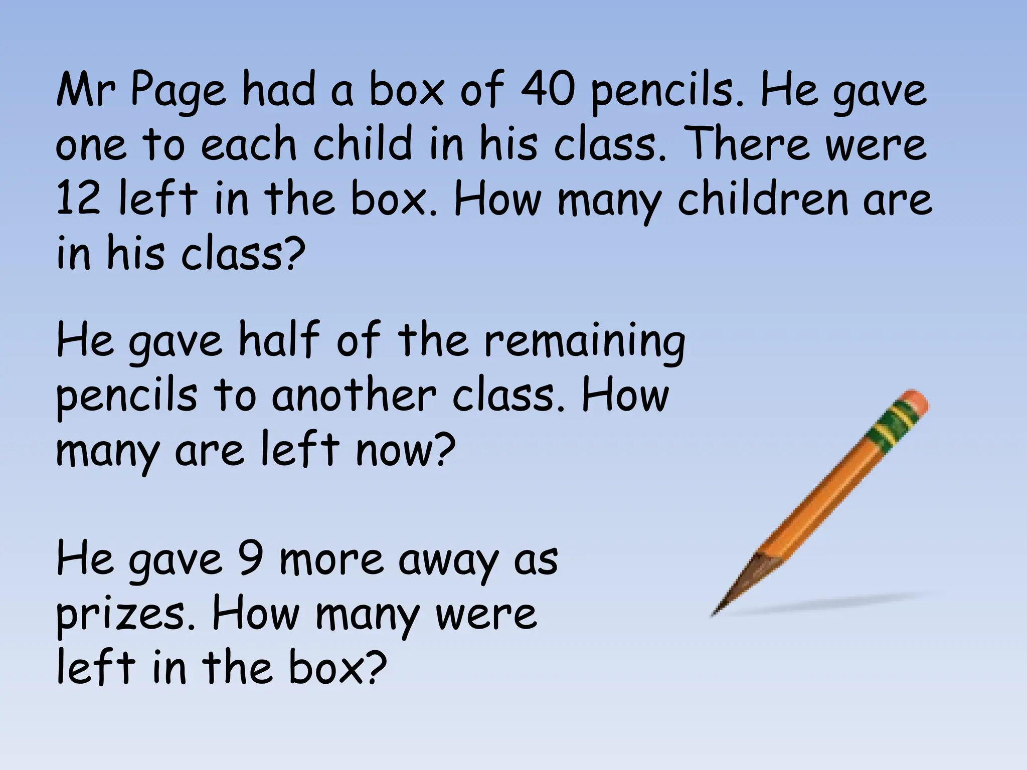 Mr Page had a box of 40 pencils. He gave
one to each child in his class. There were
12 left in the box. How many children are
in his class?
He gave half of the remaining
pencils to another class. How
many are left now?
He gave 9 more away as
prizes. How many were
left in the box?
 
