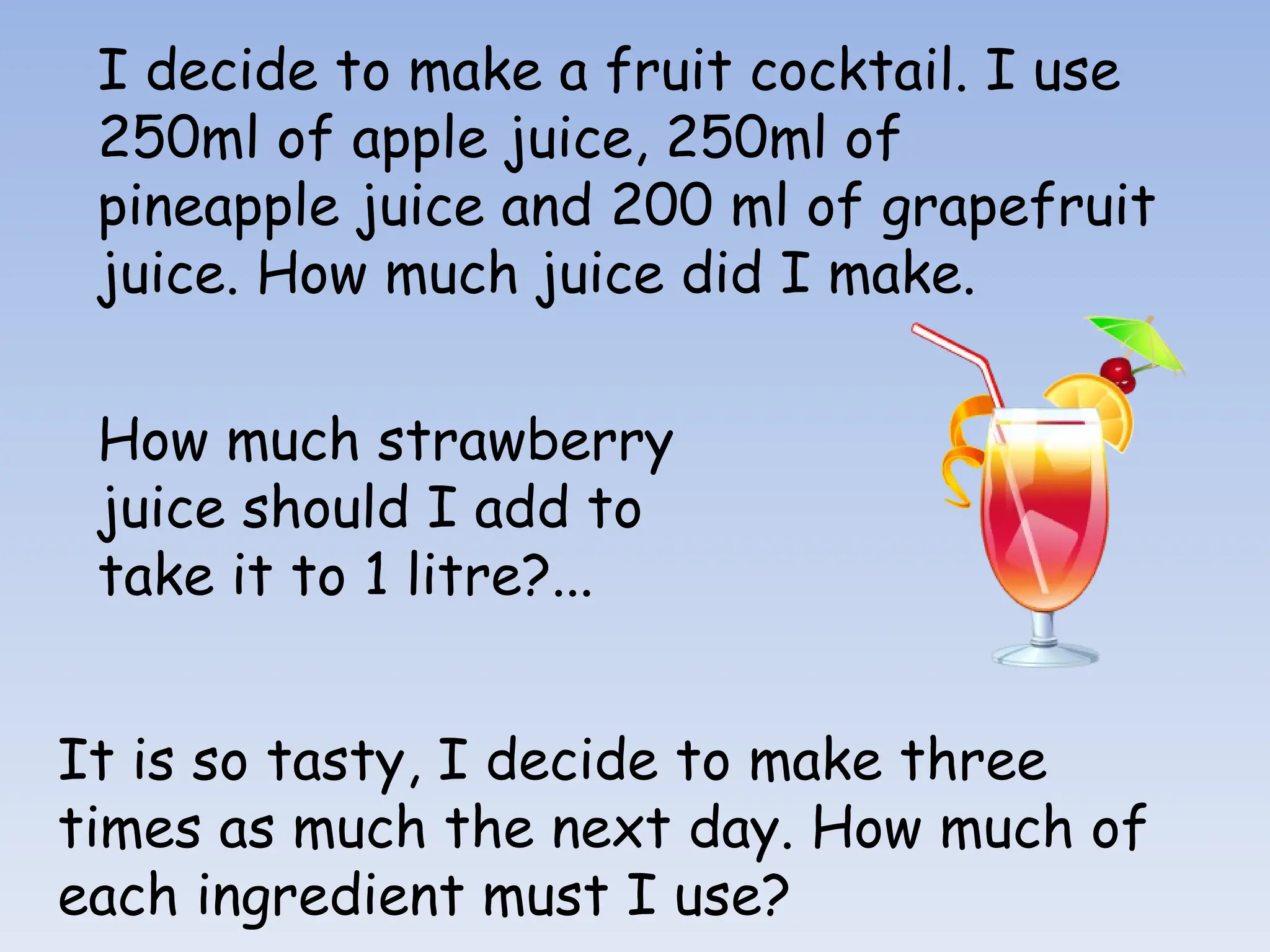 I decide to make a fruit cocktail. I use
250ml of apple juice, 250ml of
pineapple juice and 200 ml of grapefruit
juice. How much juice did I make.
How much strawberry
juice should I add to
take it to 1 litre?...
It is so tasty, I decide to make three
times as much the next day. How much of
each ingredient must I use?
 
