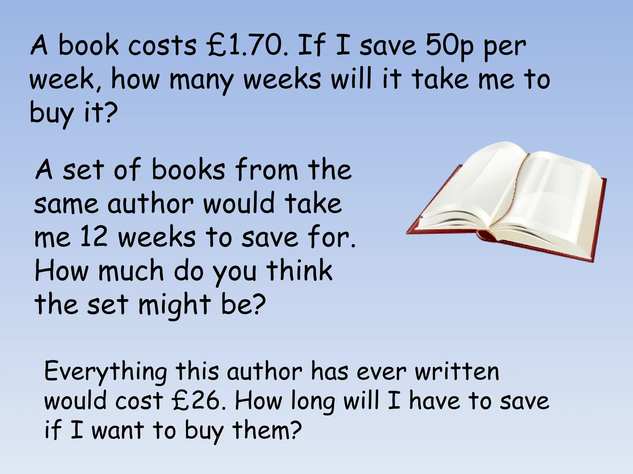 A book costs £1.70. If I save 50p per
week, how many weeks will it take me to
buy it?
A set of books from the
same author would take
me 12 weeks to save for.
How much do you think
the set might be?
Everything this author has ever written
would cost £26. How long will I have to save
if I want to buy them?
 