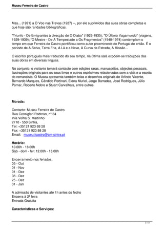 Museu Ferreira de Castro
Mas... (1921) a O Voo nas Trevas (1927) --, por ele suprimidos das suas obras completas e
que hoje são raridades bibliográficas.
"Triunfo - De Emigrantes à direcção de O Diabo" (1928-1935); "O Último Vagamundo" (viagens,
1929-1939); "O Mestre - De A Tempestade a Os Fragmentos" (1940-1974) contemplam o
tempo em que Ferreira de Castro pontificou como autor proeminente do Portugal de então. É o
período de A Selva, Terra Fria, A Lã e a Neve, A Curva da Estrada, A Missão...
O escritor português mais traduzido do seu tempo, na última sala expõem-se traduções das
suas obras em diversas línguas.
No conjunto, o visitante tomará contacto com edições raras, manuscritos, objectos pessoais,
ilustrações originais para os seus livros e outros espécimes relacionados com a vida e a escrita
do romancista. O Museu apresenta também telas e desenhos originais de Arlindo Vicente,
Bernardo Marques, Cândido Portinari, Elena Muriel, Jorge Barradas, José Rodrigues, Júlio
Pomar, Roberto Nobre e Stuart Carvalhais, entre outros.
Morada:
Contacto: Museu Ferreira de Castro
Rua Consigleri Pedroso, nº 34
Vila Velha S. Martinho
2710 - 550 Sintra,
Tel: +35121 923 88 28
Fax: +35121 923 88 28
Email:  museu.fcastro@cm-sintra.pt
Horário:
10.00h - 18.00h
Sáb - dom - fer: 12.00h - 18.00h
Encerramento nos feriados:
05 - Out
01 - Nov
01 - Dez
08 - Dez
25 - Dez
01 - Jan
A admissão de visitantes até 1h antes do fecho
Encerra à 2ª feira
Entrada Gratuita
Características e Serviços:
2 / 3
 