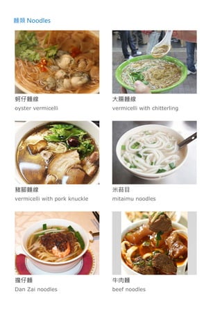麵類 Noodles
蚵仔麵線
oyster vermicelli
大腸麵線
vermicelli with chitterling
豬腳麵線
vermicelli with pork knuckle
米苔目
mitaimu noodles
擔仔麵
Dan Zai noodles
牛肉麵
beef noodles
 