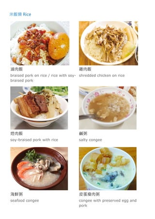 米飯類 Rice
滷肉飯
braised pork on rice / rice with soy-
braised pork
雞肉飯
shredded chicken on rice
焢肉飯
soy-braised pork with rice
鹹粥
salty congee
海鮮粥
seafood congee
皮蛋瘦肉粥
congee with preserved egg and
pork
 