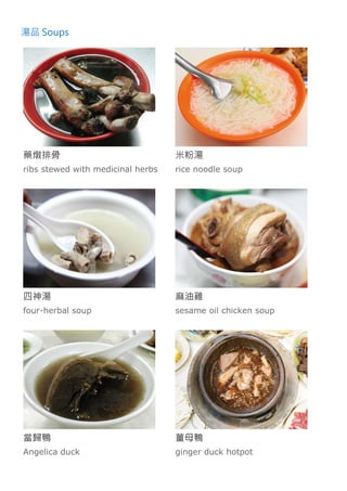 湯品 Soups
藥燉排骨
ribs stewed with medicinal herbs
米粉湯
rice noodle soup
四神湯
four-herbal soup
麻油雞
sesame oil chicken soup
當歸鴨
Angelica duck
薑母鴨
ginger duck hotpot
 