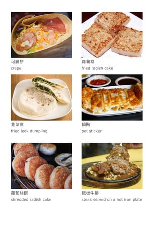 可麗餅
crepe
蘿蔔糕
fried radish cake
韭菜盒
fried leek dumpling
鍋貼
pot sticker
蘿蔔絲餅
shredded radish cake
鐵板牛排
steak served on a hot iron plate
 