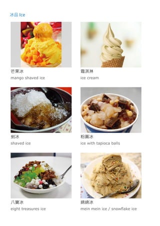 冰品 Ice
芒果冰
mango shaved ice
霜淇淋
ice cream
剉冰
shaved ice
粉圓冰
ice with tapioca balls
八寶冰
eight treasures ice
綿綿冰
mein mein ice / snowflake ice
 