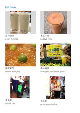 飲品 Drinks
珍珠奶茶
pearl milk tea
木瓜牛奶
papaya milk
檸檬愛玉
lemon aiyu jelly
金桔檸檬
kumquat and lemon juice
青草茶
herbal tea
冬瓜茶
white gourd drink
 