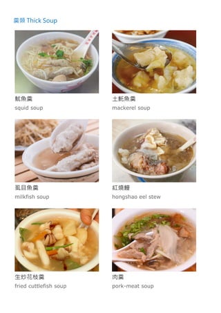 羹類 Thick Soup
魷魚羹
squid soup
土魠魚羹
mackerel soup
虱目魚羹
milkfish soup
紅燒鰻
hongshao eel stew
生炒花枝羹
fried cuttlefish soup
肉羹
pork-meat soup
 