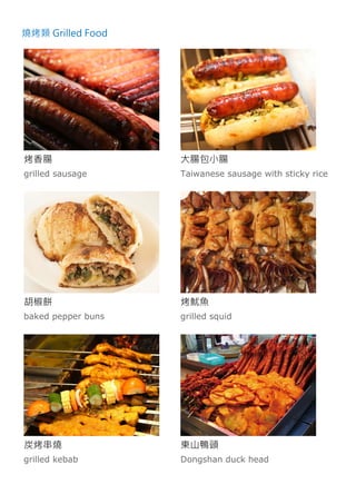 燒烤類 Grilled Food
烤香腸
grilled sausage
大腸包小腸
Taiwanese sausage with sticky rice
胡椒餅
baked pepper buns
烤魷魚
grilled squid
炭烤串燒
grilled kebab
東山鴨頭
Dongshan duck head
 
