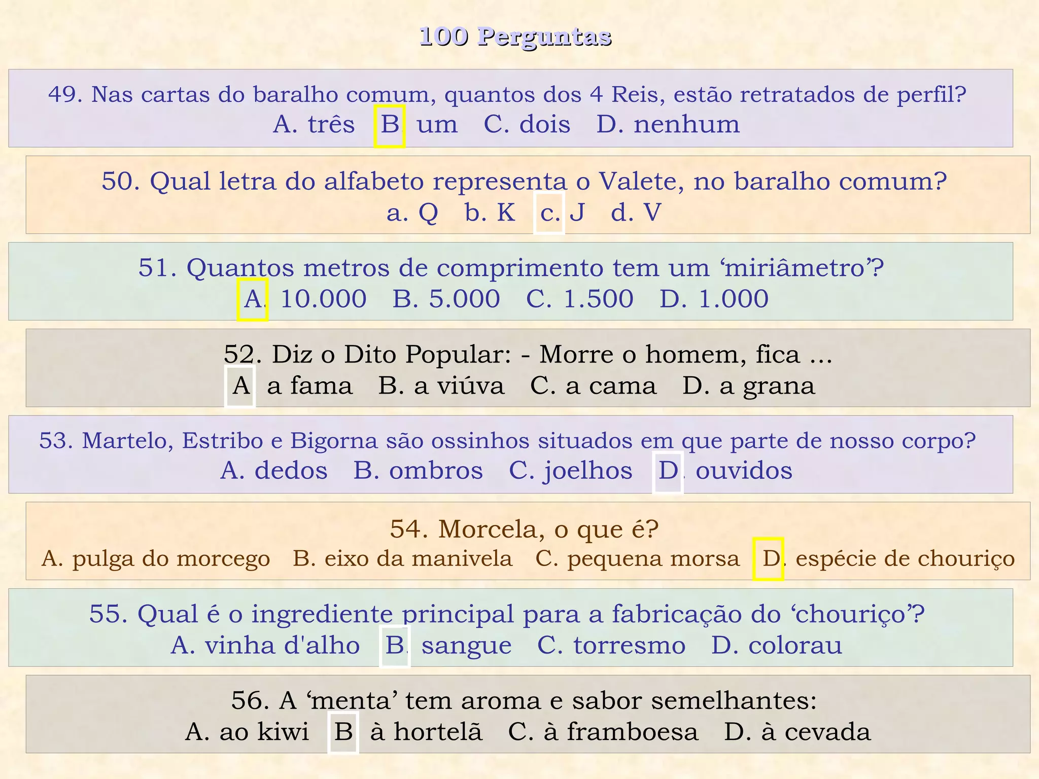 100 Perguntas  51. Quantos metros de comprimento tem um ‘miriâmetro’? A. 10.000  B. 5.000  C. 1.500  D. 1.000  52. Diz o Dito Popular: - Morre o homem, fica ... A. a fama  B. a viúva  C. a cama  D. a grana  53. Martelo, Estribo e Bigorna são ossinhos situados em que parte de nosso corpo?  A. dedos  B. ombros  C. joelhos  D. ouvidos  54. Morcela, o que é?  A. pulga do morcego  B. eixo da manivela  C. pequena morsa  D. espécie de chouriço 49. Nas cartas do baralho comum, quantos dos 4 Reis, estão retratados de perfil?  A. três  B. um  C. dois  D. nenhum  50. Qual letra do alfabeto representa o Valete, no baralho comum?  a. Q  b. K  c. J  d. V  55. Qual é o ingrediente principal para a fabricação do ‘chouriço’?  A. vinha d'alho  B. sangue  C. torresmo  D. colorau  56. A ‘menta’ tem aroma e sabor semelhantes:  A. ao kiwi  B. à hortelã  C. à framboesa  D. à cevada 