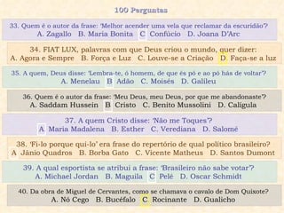 100 Perguntas  35. A quem, Deus disse: ‘Lembra-te, ó homem, de que és pó e ao pó hás de voltar’?  A. Menelau  B. Adão  C. Moisés  D. Galileu  36. Quem é o autor da frase: ‘Meu Deus, meu Deus, por que me abandonaste’? A. Saddam Hussein  B. Cristo  C. Benito Mussolini  D. Calígula  37. A quem Cristo disse: ‘Não me Toques’?  A. Maria Madalena  B. Esther  C. Verediana  D. Salomé  38. ‘Fi-lo porque qui-lo’ era frase do repertório de qual político brasileiro?  A. Jânio Quadros  B. Borba Gato  C. Vicente Matheus  D. Santos Dumont  33. Quem é o autor da frase: ‘Melhor acender uma vela que reclamar da escuridão’?  A. Zagallo  B. Maria Bonita  C. Confúcio  D. Joana D’Arc  34. FIAT LUX, palavras com que Deus criou o mundo, quer dizer:  A. Agora e Sempre  B. Força e Luz  C. Louve-se a Criação  D. Faça-se a luz  39. A qual esportista se atribui a frase: ‘Brasileiro não sabe votar’?  A. Michael Jordan  B. Maguila  C. Pelé  D. Oscar Schmidt  40. Da obra de Miguel de Cervantes, como se chamava o cavalo de Dom Quixote?  A. Nó Cego  B. Bucéfalo  C. Rocinante  D. Gualicho  
