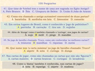 100 Perguntas  43. Em certos lugares do Brasil, como é conhecido o ‘jogo de palitinhos’?  A. porrinha  B. carroção  C. tira um  D. sujinho  44. Além de ‘dunga’ como é também chamado o ‘curinga’, nos jogos de cartas?  A. sujo  B. melé  C. pingo  D. mandão  45. No jogo de baralho chamado: Truco, como são conhecidas ‘as melhores cartas’?  A. tesouros  B. manilhas  C. riquezas  D. ouros  46. Que nome tem ‘a carta máxima’ no jogo de baralho chamado: Truco?  A. zápete  B. sota  C. curinga  D. dunga  41. Que time de futebol tem o nome de uma ave sagrada no Egito Antigo?  A. Pato Branco  B. Íbis  C. Uirapuru de Belém  D. União S.João de Araras  42. Como era chamado o antigo automóvel conversível de duas portas?  A. baratinha  B. sardinha em lata  C. limousine  D. camarão  47. Nas cartas de jogar, como são chamadas as cartas que não são ‘figuras’?  A. cartas maiores  B. cartas brancas  C. curingas  D. lavadeiras  48. Como a ‘dama’ também é conhecida, nas cartas de jogar?  A. sota  B. rapariga  C. zápete  D. madona  