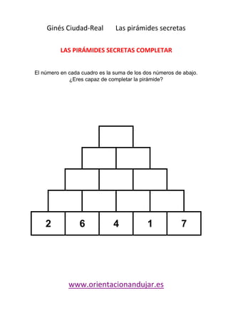 Ginés Ciudad-Real Las pirámides secretas 
LAS PIRÁMIDES SECRETAS COMPLETAR 
El número en cada cuadro es la suma de los dos números de abajo. 
¿Eres capaz de completar la pirámide? 
5 
5 
0 5 
0 0 5 
2 6 4 1 7 
www.orientacionandujar.es 
 