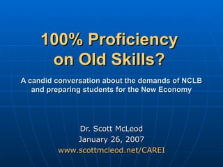 100% Proficiency  on Old Skills?     A candid conversation about the demands of NCLB and preparing students for the New Economy Dr. Scott McLeod January 26, 2007 www.scottmcleod.net/CAREI 