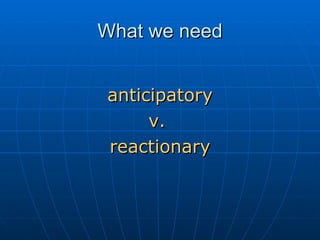 What we need <ul><li>anticipatory </li></ul><ul><li>v.  </li></ul><ul><li>reactionary </li></ul>