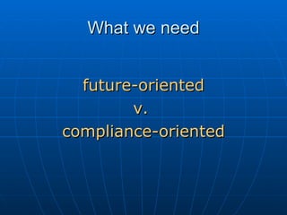 What we need <ul><li>future-oriented </li></ul><ul><li>v.  </li></ul><ul><li>compliance-oriented </li></ul>