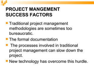PROJECT MANGEMENTPROJECT MANGEMENT
SUCCESS FACTORSSUCCESS FACTORS
 Traditional project management
methodologies are sometimes too
bureaucratic.
 The formal documentation
 The processes involved in traditional
project management can slow down the
project.
 New technology has overcome this hurdle.
 