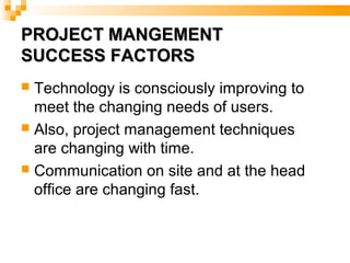 PROJECT MANGEMENTPROJECT MANGEMENT
SUCCESS FACTORSSUCCESS FACTORS
 Technology is consciously improving to
meet the changing needs of users.
 Also, project management techniques
are changing with time.
 Communication on site and at the head
office are changing fast.
 