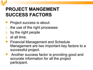 PROJECT MANGEMENTPROJECT MANGEMENT
SUCCESS FACTORSSUCCESS FACTORS
 Project success is about:
1. the use of the right processes
2. by the right people
3. at all time.
 Financial Management and Schedule
Management are two important key factors to a
successful project.
 Another success factor is providing good and
accurate information for all the project
participant.
 