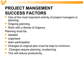 PROJECT MANGEMENTPROJECT MANGEMENT
SUCCESS FACTORSSUCCESS FACTORS
 One of the most important activity of project managers is
planning.
 Ongoing planning
 Work with a Sense of Urgency
Planning must be;
 detailed
 organised
 team participation
 Changes to original plan must be kept to minimum.
 Changes require planning, re-planning.
 This will reduce productivity.
 