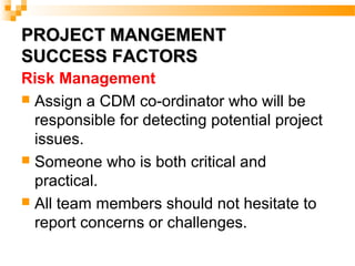 PROJECT MANGEMENTPROJECT MANGEMENT
SUCCESS FACTORSSUCCESS FACTORS
Risk Management
 Assign a CDM co-ordinator who will be
responsible for detecting potential project
issues.
 Someone who is both critical and
practical.
 All team members should not hesitate to
report concerns or challenges.
 