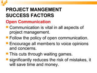 PROJECT MANGEMENTPROJECT MANGEMENT
SUCCESS FACTORSSUCCESS FACTORS
Open Communication
 Communication is vital in all aspects of
project management.
 Follow the policy of open communication.
 Encourage all members to voice opinions
and concerns.
 This cuts through waiting games.
 significantly reduces the risk of mistakes, it
will save time and money.
 