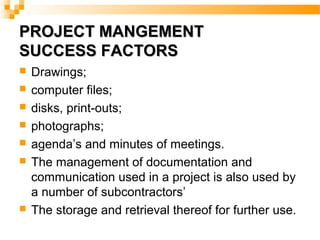 PROJECT MANGEMENTPROJECT MANGEMENT
SUCCESS FACTORSSUCCESS FACTORS
 Drawings;
 computer files;
 disks, print-outs;
 photographs;
 agenda’s and minutes of meetings.
 The management of documentation and
communication used in a project is also used by
a number of subcontractors’
 The storage and retrieval thereof for further use.
 