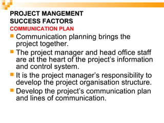 PROJECT MANGEMENTPROJECT MANGEMENT
SUCCESS FACTORSSUCCESS FACTORS
COMMUNICATION PLAN
 Communication planning brings the
project together.
 The project manager and head office staff
are at the heart of the project’s information
and control system.
 It is the project manager’s responsibility to
develop the project organisation structure.
 Develop the project’s communication plan
and lines of communication.
 
