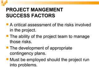 PROJECT MANGEMENTPROJECT MANGEMENT
SUCCESS FACTORSSUCCESS FACTORS
 A critical assessment of the risks involved
in the project.
 The ability of the project team to manage
those risks.
 The development of appropriate
contingency plans.
 Must be employed should the project run
into problems.
 