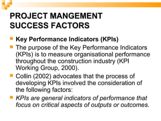 PROJECT MANGEMENTPROJECT MANGEMENT
SUCCESS FACTORSSUCCESS FACTORS
 Key Performance Indicators (KPIs)
 The purpose of the Key Performance Indicators
(KPIs) is to measure organisational performance
throughout the construction industry (KPI
Working Group, 2000).
 Collin (2002) advocates that the process of
developing KPIs involved the consideration of
the following factors:
 KPIs are general indicators of performance that
focus on critical aspects of outputs or outcomes.
 