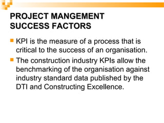 PROJECT MANGEMENTPROJECT MANGEMENT
SUCCESS FACTORSSUCCESS FACTORS
 KPI is the measure of a process that is
critical to the success of an organisation.
 The construction industry KPIs allow the
benchmarking of the organisation against
industry standard data published by the
DTI and Constructing Excellence.
 