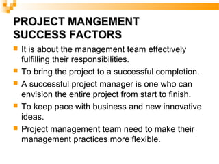 PROJECT MANGEMENTPROJECT MANGEMENT
SUCCESS FACTORSSUCCESS FACTORS
 It is about the management team effectively
fulfilling their responsibilities.
 To bring the project to a successful completion.
 A successful project manager is one who can
envision the entire project from start to finish.
 To keep pace with business and new innovative
ideas.
 Project management team need to make their
management practices more flexible.
 