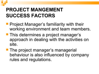 PROJECT MANGEMENTPROJECT MANGEMENT
SUCCESS FACTORSSUCCESS FACTORS
 Project Manager’s familiarity with their
working environment and team members.
 This determines a project manager’s
approach in dealing with the activities on
site.
 The project manager’s managerial
behaviour is also influenced by company
rules and regulations.
 