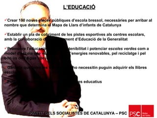 PARTIT DELS SOCIALISTES DE CATALUNYA – PSC   Crear 100 noves places públiques d’escola bressol, necessàries per arribar al nombre que determina el Mapa de Llars d’infants de Catalunya  Establir un pla de cobriment de les pistes esportives als centres escolars, amb la col·laboració del Departament d’Educació de la Generalitat Promoure l’educació per a la sostenibilitat i potenciar  escoles verdes  com a model d’escola que vetlla per l’ús d’energies renovables, pel reciclatge i pel bon ús de l’aigua i de les energies Garantir que totes les famílies que ho necessitin puguin adquirir els llibres escolars Potenciar l’obertura al barri dels centres educatius  L’EDUCACIÓ 