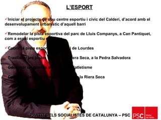 PARTIT DELS SOCIALISTES DE CATALUNYA – PSC   Iniciar el projecte de nou centre esportiu i cívic del Calderí, d’acord amb el desenvolupament urbanístic d’aquell barri Remodelar la pista esportiva del parc de Lluís Companys, a Can Pantiquet, com a espai esportiu de lleure Cobrir la pista esportiva del barri de Lourdes Traslladar les pistes d’ skate  de Riera Seca, a la Pedra Salvadora Construir un gimnàs a les pistes d’atletisme Cobrir la pista exterior del pavelló de la Riera Seca L’ESPORT 