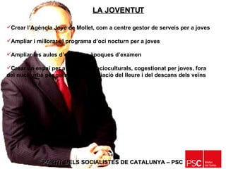 PARTIT DELS SOCIALISTES DE CATALUNYA – PSC   Crear l’Agència Jove de Mollet, com a centre gestor de serveis per a joves Ampliar i millorar el programa d’oci nocturn per a joves Ampliar les aules d’estudi en èpoques d’examen Crear un espai per a activitats socioculturals, cogestionat per joves, fora del nucli urbà per garantir la conciliació del lleure i del descans dels veïns LA JOVENTUT 